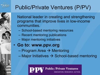 National leader in creating and strengthening programs that improve lives in low-income communities.  School-based mentoring resources Recent mentoring publications Major mentoring initiatives  Go to: www.ppv.org Program Area    Mentoring Major Initiatives    School-based mentoring Public/Private Ventures (P/PV) 