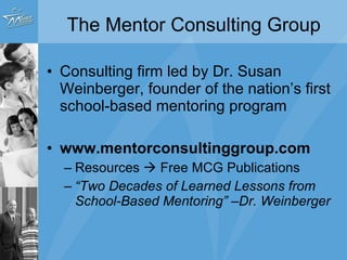 The Mentor Consulting Group Consulting firm led by Dr. Susan Weinberger, founder of the nation’s first school-based mentoring program www.mentorconsultinggroup.com  Resources    Free MCG Publications “ Two Decades of Learned Lessons from School-Based Mentoring” –Dr. Weinberger 