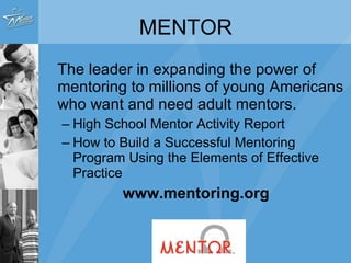 The leader in expanding the power of mentoring to millions of young Americans who want and need adult mentors. High School Mentor Activity Report How to Build a Successful Mentoring Program Using the Elements of Effective Practice www.mentoring.org MENTOR 