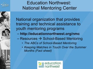 National organization that provides training and technical assistance to youth mentoring programs http://educationnorthwest.org/nmc Resources    School-Based Mentoring  The ABCs of School-Based Mentoring Keeping Matches in Touch Over the Summer Months (Fact sheet) Education Northwest:  National Mentoring Center 