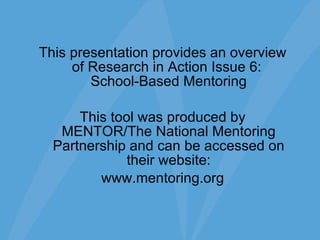 This presentation provides an overview of Research in Action Issue 6:  School-Based Mentoring This tool was produced by MENTOR/The National Mentoring Partnership and can be accessed on their website: www.mentoring.org 