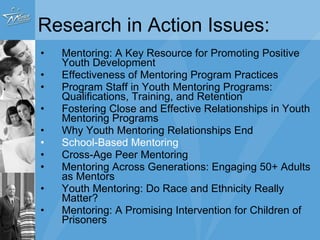 Research in Action Issues: Mentoring: A Key Resource for Promoting Positive Youth Development Effectiveness of Mentoring Program Practices Program Staff in Youth Mentoring Programs: Qualifications, Training, and Retention Fostering Close and Effective Relationships in Youth Mentoring Programs Why Youth Mentoring Relationships End School-Based Mentoring Cross-Age Peer Mentoring Mentoring Across Generations: Engaging 50+ Adults as Mentors Youth Mentoring: Do Race and Ethnicity Really Matter? Mentoring: A Promising Intervention for Children of Prisoners 
