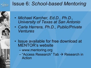 Issue 6:  School-based Mentoring  Michael Karcher, Ed.D., Ph.D., University of Texas at San Antonio Carla Herrera, Ph.D., Public/Private Ventures   Issue available for free download at MENTOR’s website www.mentoring.org “ Access Research” Tab    Research in Action 
