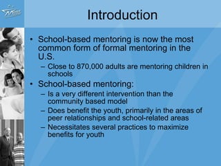 Introduction School-based mentoring is now the most common form of formal mentoring in the U.S. Close to 870,000 adults are mentoring children in schools School-based mentoring: Is a very different intervention than the community based model Does benefit the youth, primarily in the areas of peer relationships and school-related areas Necessitates several practices to maximize benefits for youth 