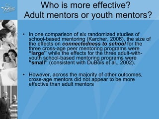 Who is more effective?  Adult mentors or youth mentors? The size of the effects on  connectedness to school  for the three cross-age peer mentoring programs were   “large”  while the effects for the three adult-with-youth school-based mentoring programs were   “small” However, across the majority of other outcomes, cross-age mentors did not appear to be more effective than adult mentors 