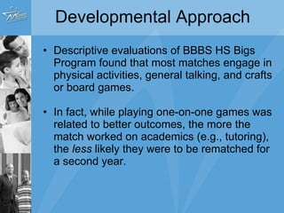 Developmental Approach Descriptive evaluations of BBBS H.S. Bigs Program found that most matches engage in physical activities, general talking, and crafts or board games. In fact, while playing one-on-one games was related to better outcomes, the more the match worked on academics (e.g., tutoring), the  less  likely they were to be rematched for a second year. 