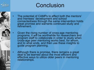 Recommendations Mentors trained in a developmental approach Strategically recruit mentors with greater social interest and less self-interested motivations Mentors and mentees differ in age by at least two years, mentors in high school Programs provide structure but focus clearly on strengthening relationships Matches monitored for signs of “deviancy training” Mentees are taught how best to utilize their mentors for support Mentors are required to participate in formal termination processes 