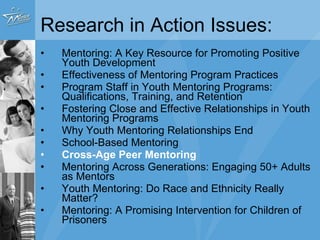 Research in Action Issues: Mentoring: A Key Resource for Promoting Positive Youth Development Effectiveness of Mentoring Program Practices Program Staff in Youth Mentoring Programs: Qualifications, Training, and Retention Fostering Close and Effective Relationships in Youth Mentoring Programs Why Youth Mentoring Relationships End School-Based Mentoring Cross-Age Peer Mentoring Mentoring Across Generations: Engaging 50+ Adults as Mentors Youth Mentoring: Do Race and Ethnicity Really Matter? Mentoring: A Promising Intervention for Children of Prisoners 