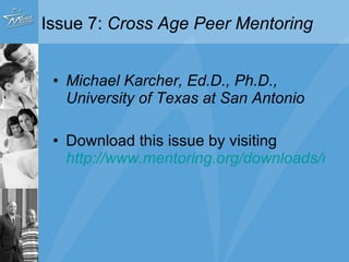 Issue 7:  Cross Age Peer Mentoring   Michael Karcher, Ed.D., Ph.D., University of Texas at San Antonio Issue available for free download at MENTOR’s website www.mentoring.org “ Access Research” Tab    Research in Action 