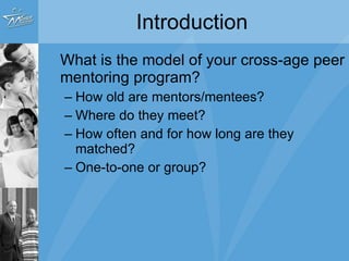 Introduction What is the model of your cross-age peer mentoring program? How old are mentors/mentees? Where do they meet? How often and for how long are they matched? One-to-one or group? 