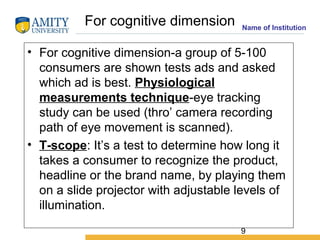 9
Name of Institution
• For cognitive dimension-a group of 5-100
consumers are shown tests ads and asked
which ad is best....