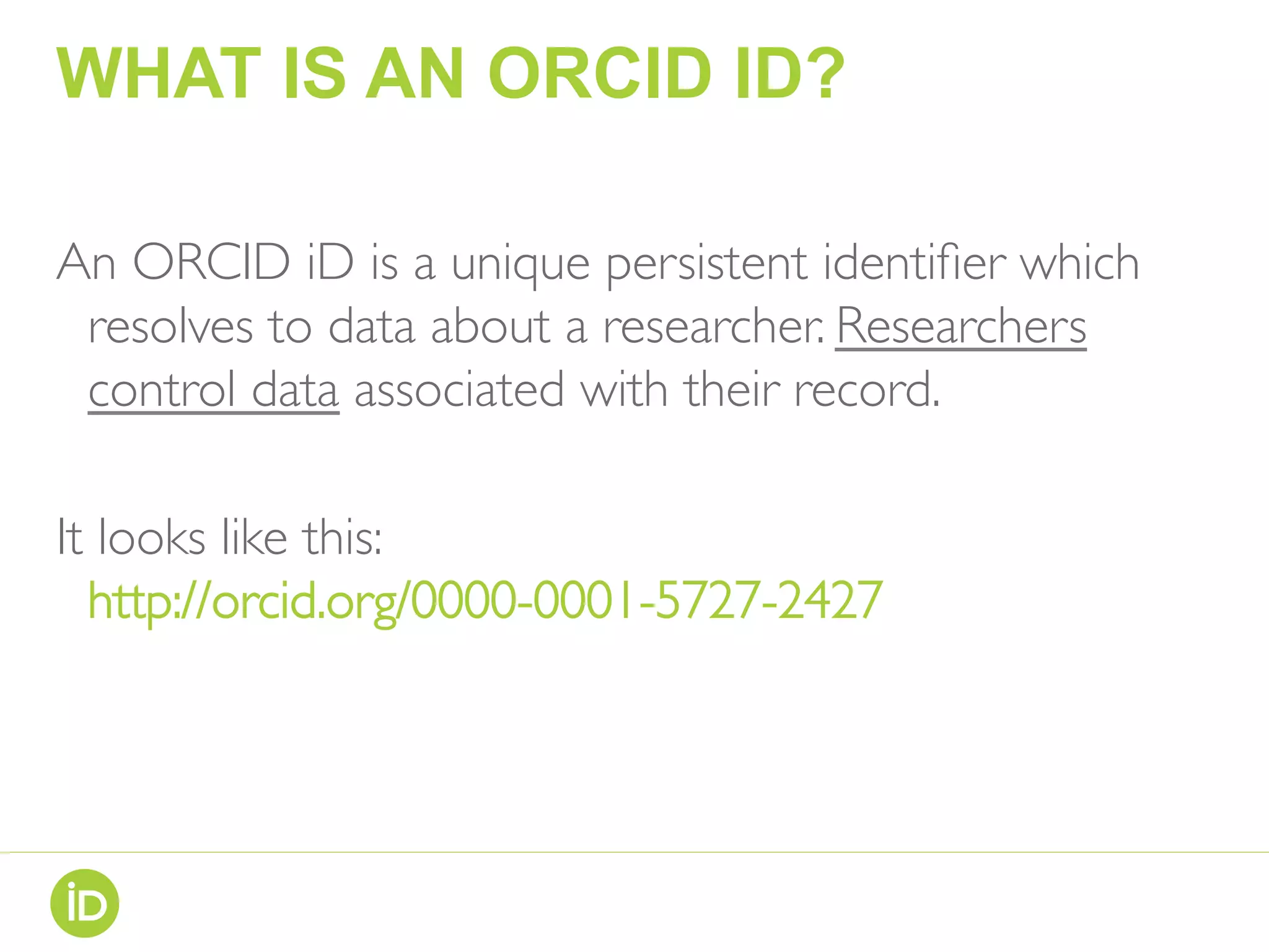 WHAT IS AN ORCID ID?
An ORCID iD is a unique persistent identiﬁer which
resolves to data about a researcher. Researchers
control data associated with their record.
It looks like this:
http://orcid.org/0000-0001-5727-2427
 