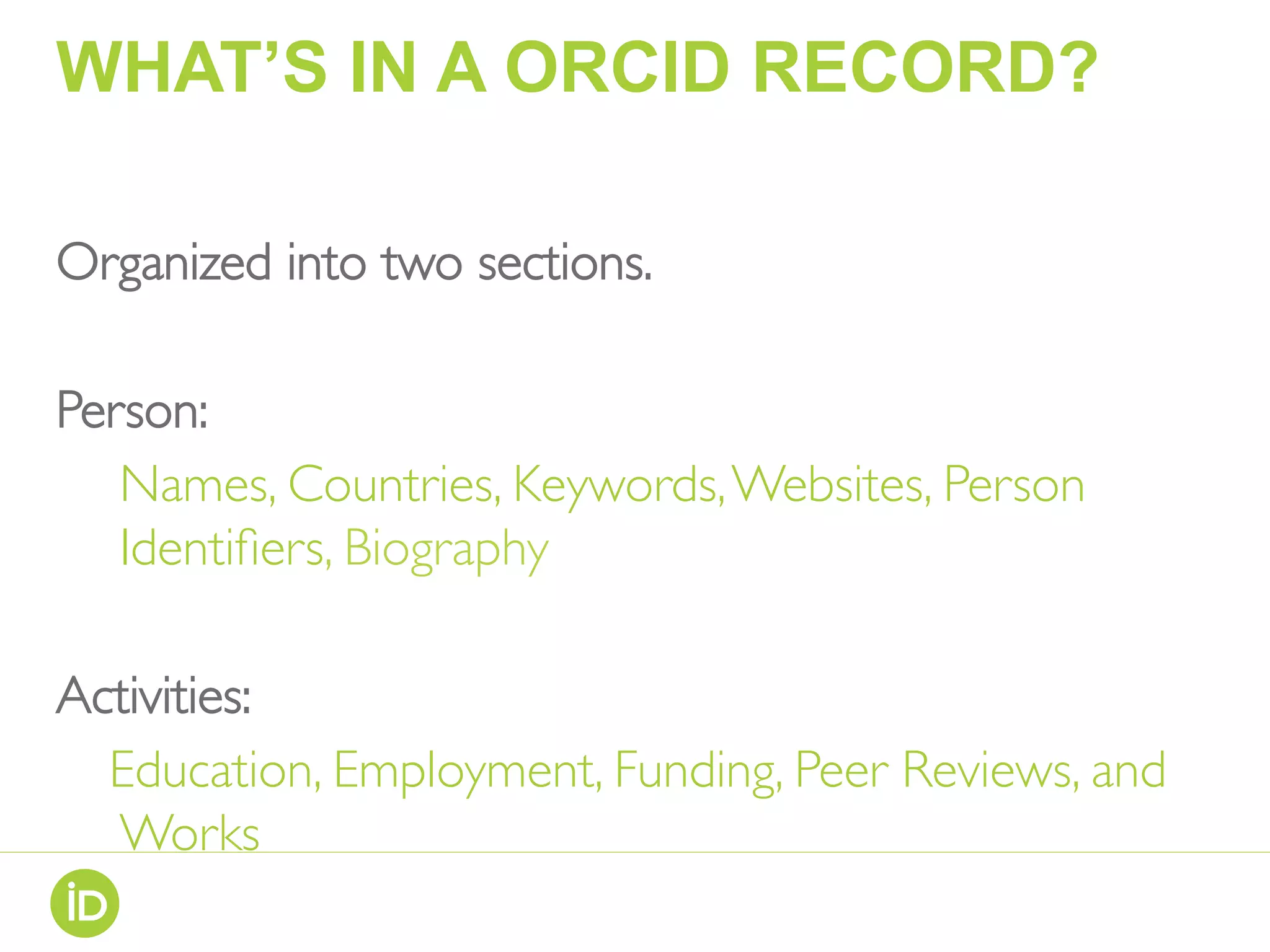 WHAT’S IN A ORCID RECORD?
Organized into two sections.
Person:
Names, Countries, Keywords,Websites, Person
Identiﬁers, Biography
Activities:
Education, Employment, Funding, Peer Reviews, and
Works
 