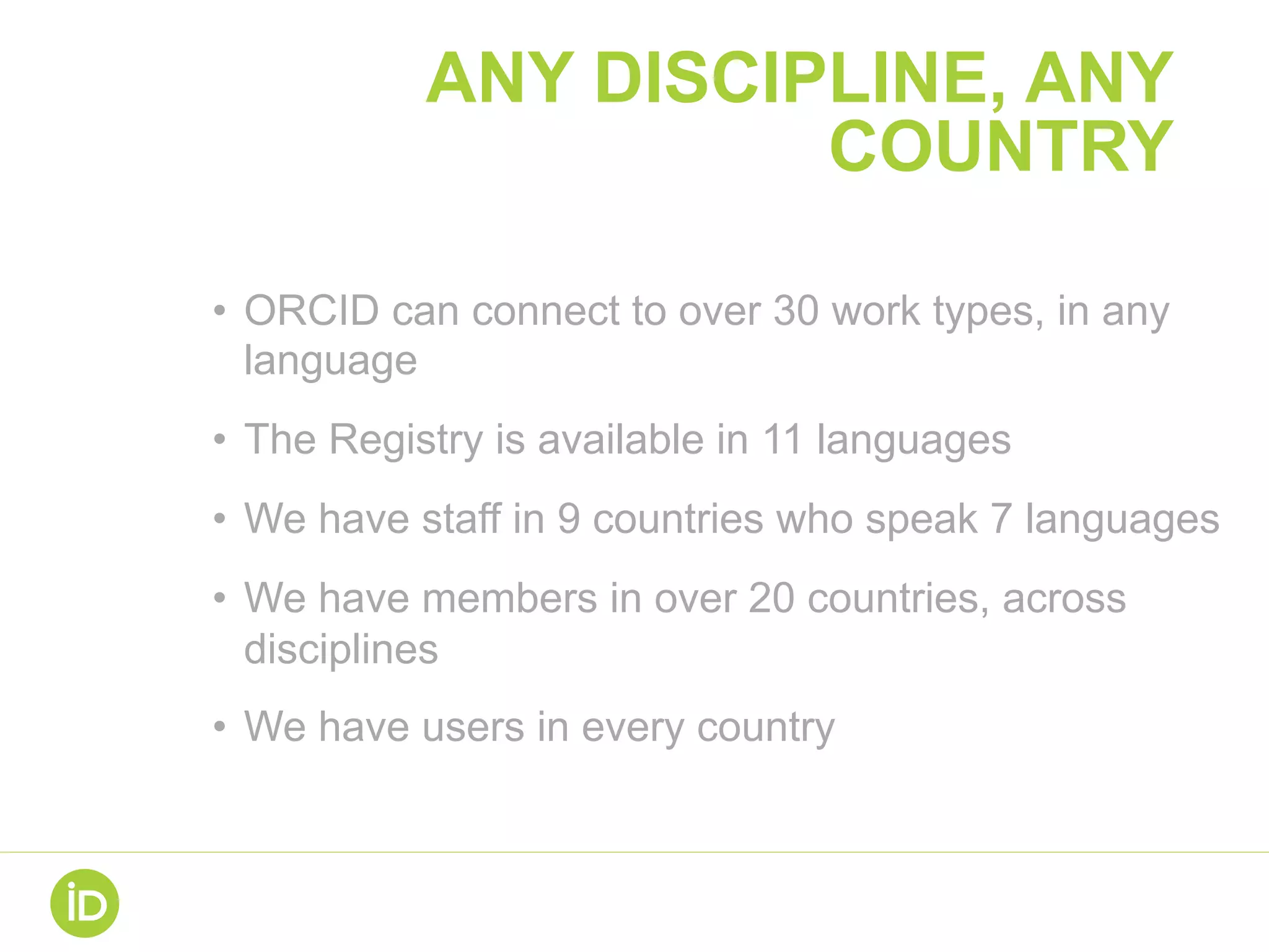 ANY DISCIPLINE, ANY
COUNTRY
•  ORCID can connect to over 30 work types, in any
language
•  The Registry is available in 11 languages
•  We have staff in 9 countries who speak 7 languages
•  We have members in over 20 countries, across
disciplines
•  We have users in every country
 
