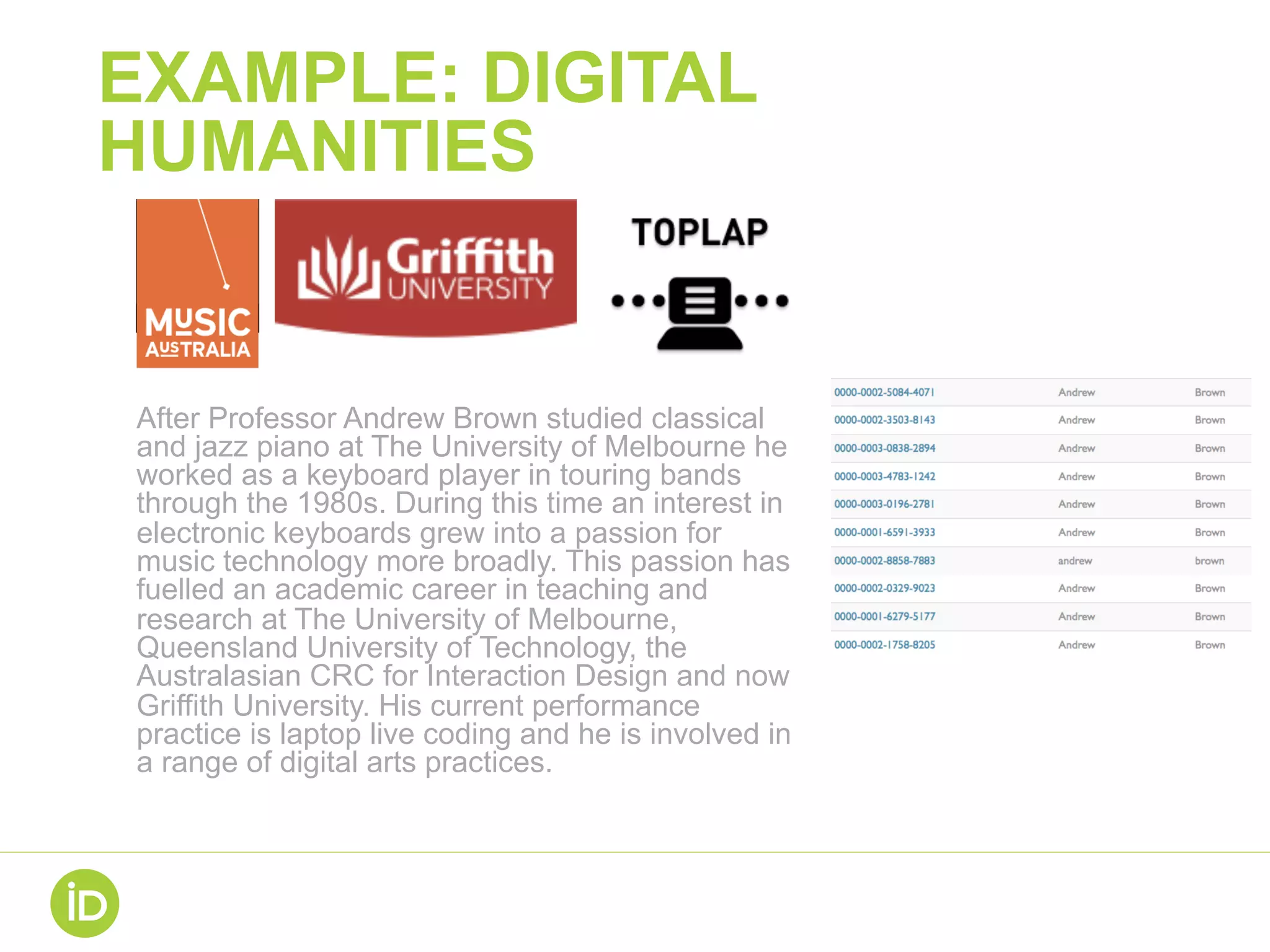 EXAMPLE: DIGITAL
HUMANITIES
After Professor Andrew Brown studied classical
and jazz piano at The University of Melbourne he
worked as a keyboard player in touring bands
through the 1980s. During this time an interest in
electronic keyboards grew into a passion for
music technology more broadly. This passion has
fuelled an academic career in teaching and
research at The University of Melbourne,
Queensland University of Technology, the
Australasian CRC for Interaction Design and now
Griffith University. His current performance
practice is laptop live coding and he is involved in
a range of digital arts practices.
 