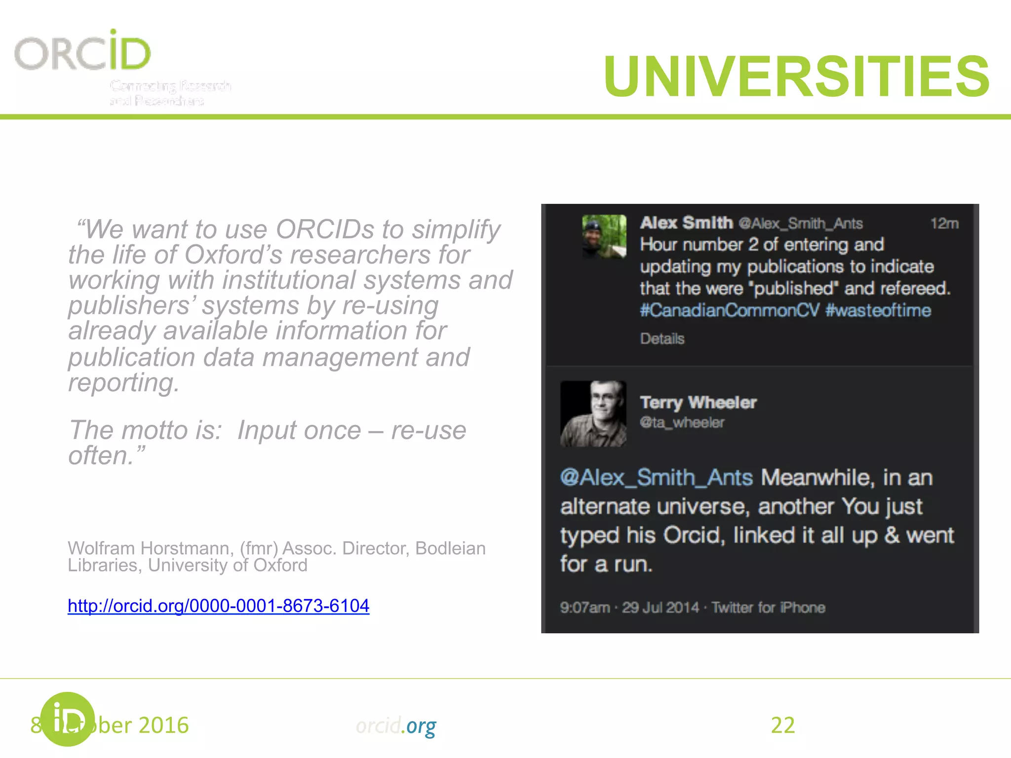 “We want to use ORCIDs to simplify
the life of Oxford’s researchers for
working with institutional systems and
publishers’ systems by re-using
already available information for
publication data management and
reporting.
The motto is: Input once – re-use
often.”
Wolfram Horstmann, (fmr) Assoc. Director, Bodleian
Libraries, University of Oxford
http://orcid.org/0000-0001-8673-6104
8	October	2016	 orcid.org 22	
UNIVERSITIES
 