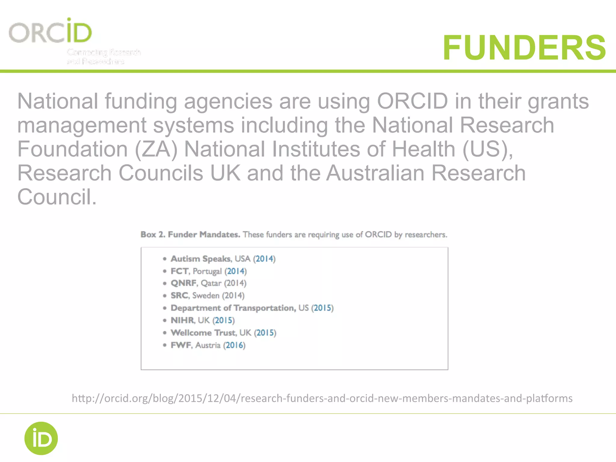 FUNDERS
National funding agencies are using ORCID in their grants
management systems including the National Research
Foundation (ZA) National Institutes of Health (US),
Research Councils UK and the Australian Research
Council.
hMp://orcid.org/blog/2015/12/04/research-funders-and-orcid-new-members-mandates-and-plaTorms	
 