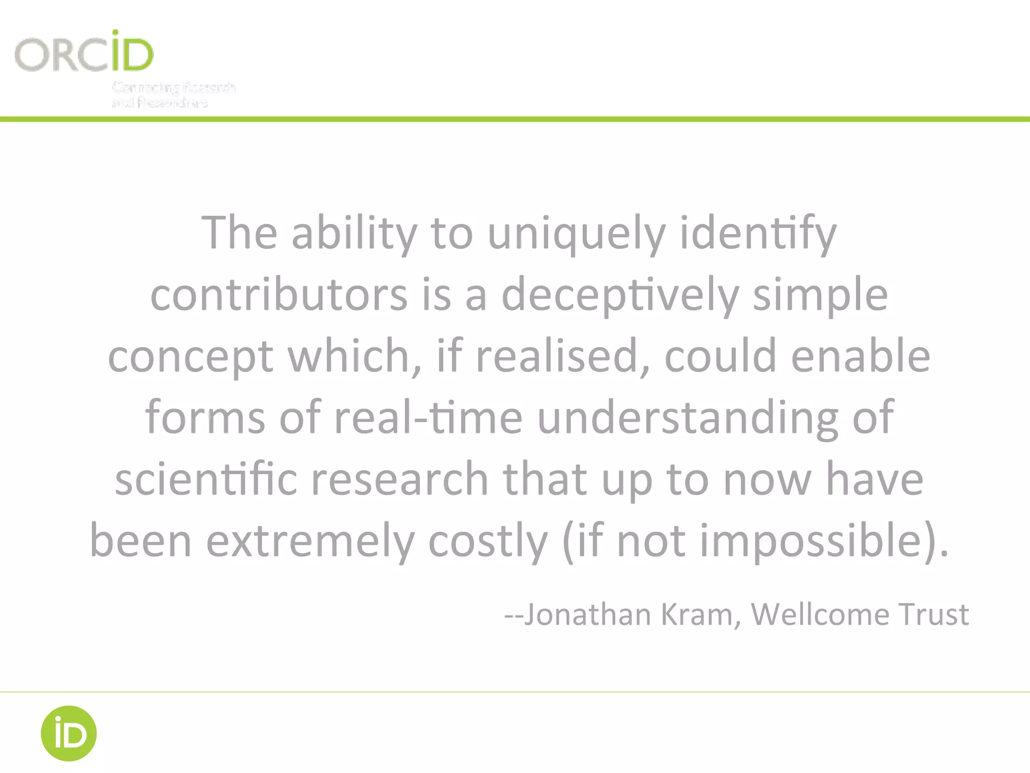 The	ability	to	uniquely	iden-fy	
contributors	is	a	decep-vely	simple	
concept	which,	if	realised,	could	enable	
forms	of	real--me	understanding	of	
scien-ﬁc	research	that	up	to	now	have	
been	extremely	costly	(if	not	impossible).	
--Jonathan	Kram,	Wellcome	Trust	
 