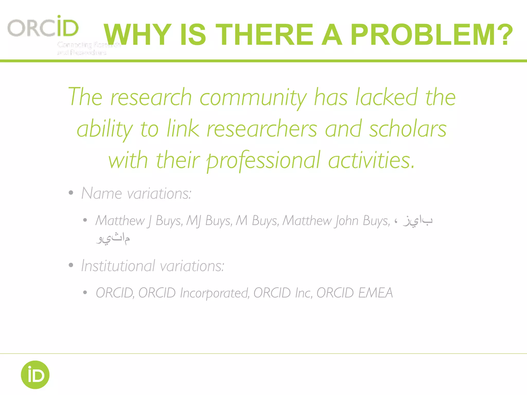 The research community has lacked the
ability to link researchers and scholars
with their professional activities.
•  Name variations:
•  Matthew J Buys, MJ Buys, M Buys, Matthew John Buys, ، ‫بايز‬
‫ماثيو‬
•  Institutional variations:
•  ORCID, ORCID Incorporated, ORCID Inc, ORCID EMEA
WHY IS THERE A PROBLEM?
 