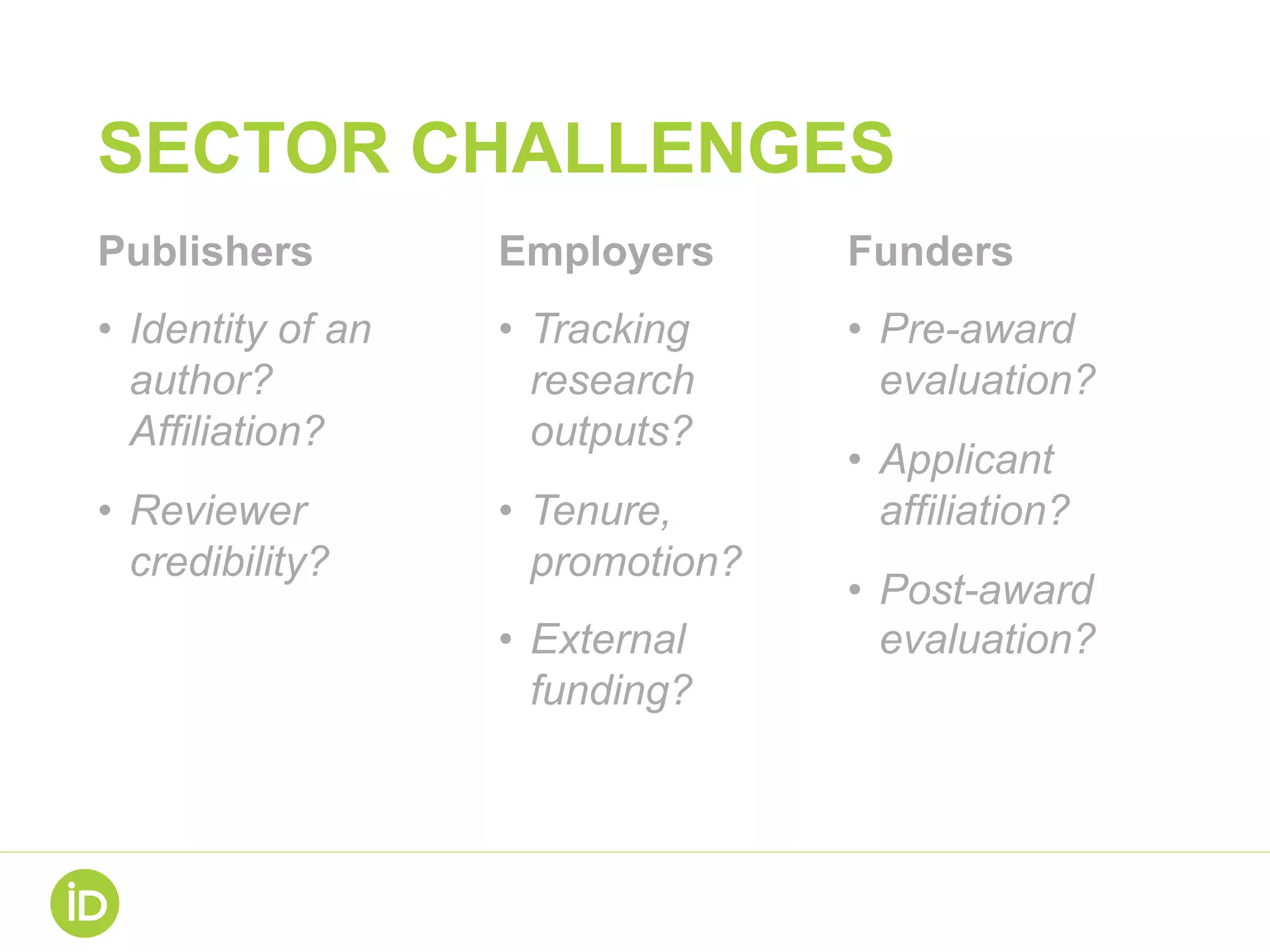 SECTOR CHALLENGES
Publishers
•  Identity of an
author?
Affiliation?
•  Reviewer
credibility?
Employers
•  Tracking
research
outputs?
•  Tenure,
promotion?
•  External
funding?
Funders
•  Pre-award
evaluation?
•  Applicant
affiliation?
•  Post-award
evaluation?
 