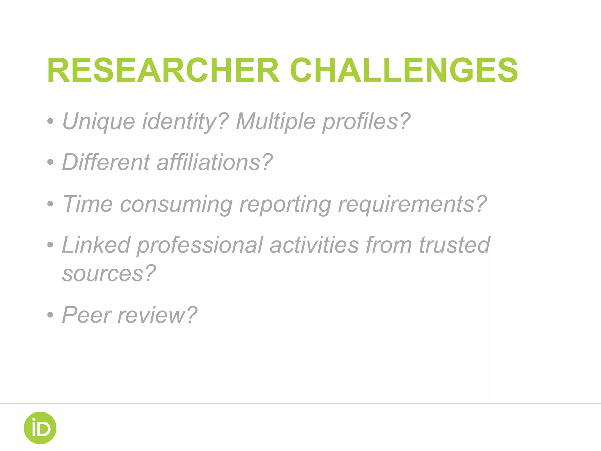 RESEARCHER CHALLENGES
•  Unique identity? Multiple profiles?
•  Different affiliations?
•  Time consuming reporting requirements?
•  Linked professional activities from trusted
sources?
•  Peer review?
 