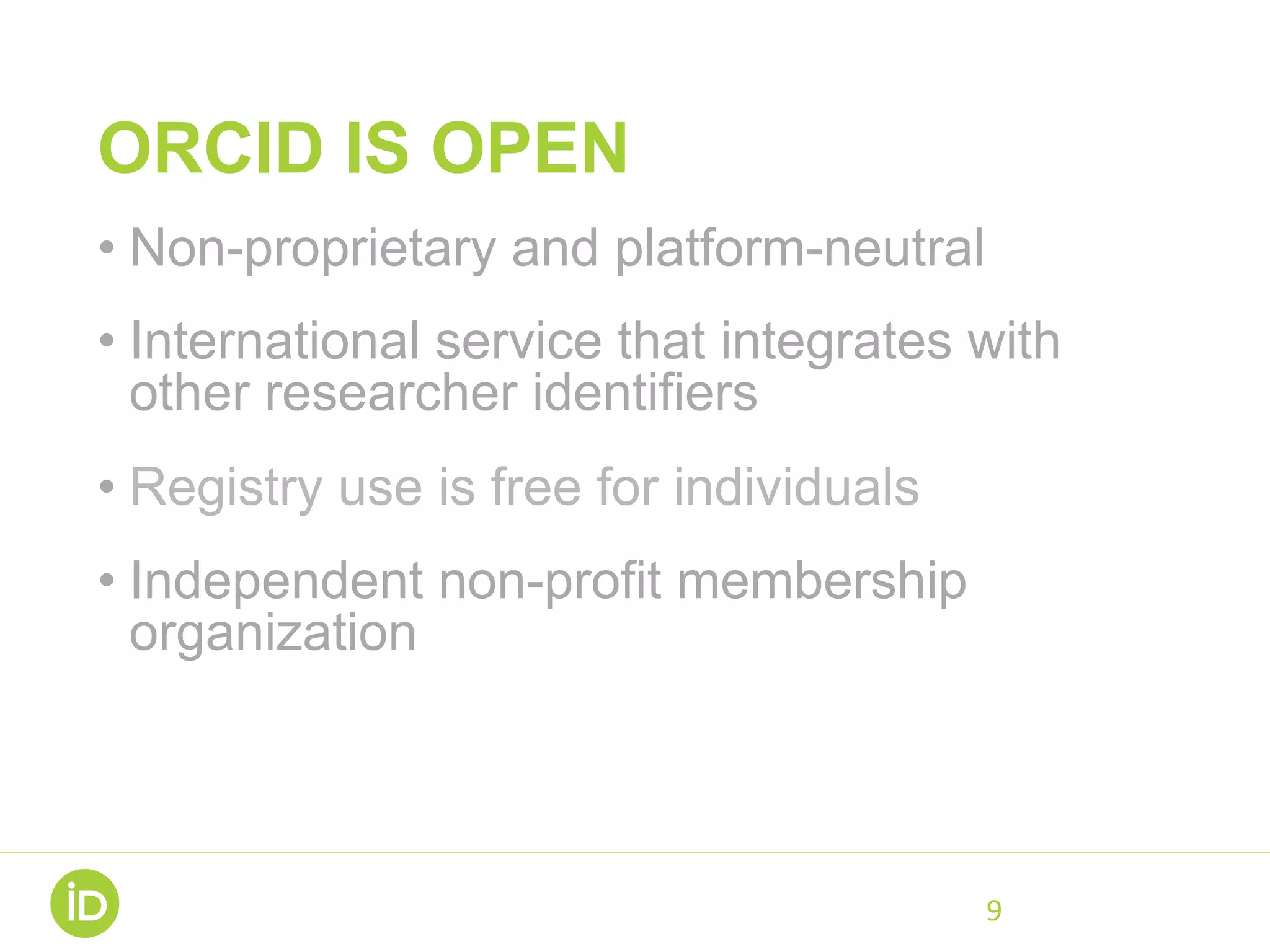 ORCID IS OPEN
• Non-proprietary and platform-neutral
• International service that integrates with
other researcher identifiers
• Registry use is free for individuals
• Independent non-profit membership
organization
• Open data, software, APIs, and
documentation
9	
 