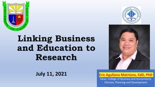 Linking Business
and Education to
Research
Eric Agullana Matriano, EdD, PhD
Dean, College of Business and Accountancy
Director, Planning and Development
July 11, 2021
 