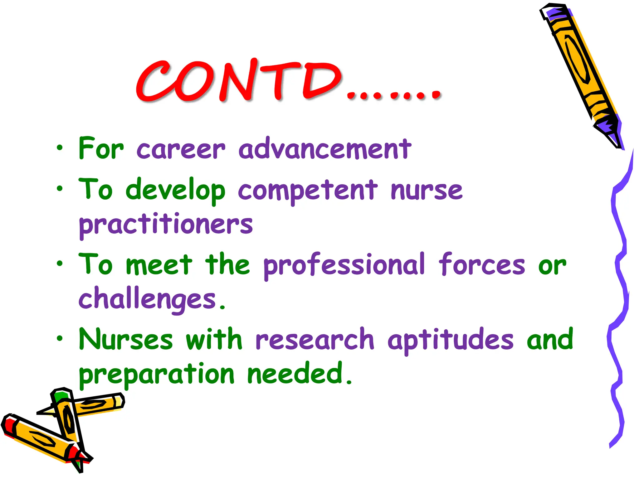 CONTD…….
• For career advancement
• To develop competent nurse
practitioners
• To meet the professional forces or
challenges.
• Nurses with research aptitudes and
preparation needed.
 