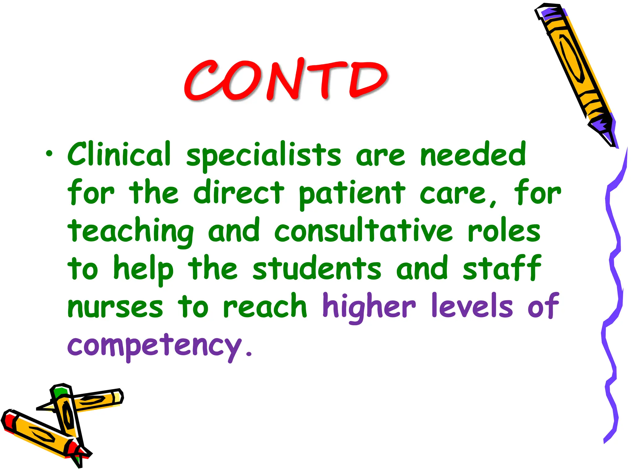 CONTD
• Clinical specialists are needed
for the direct patient care, for
teaching and consultative roles
to help the students and staff
nurses to reach higher levels of
competency.
 