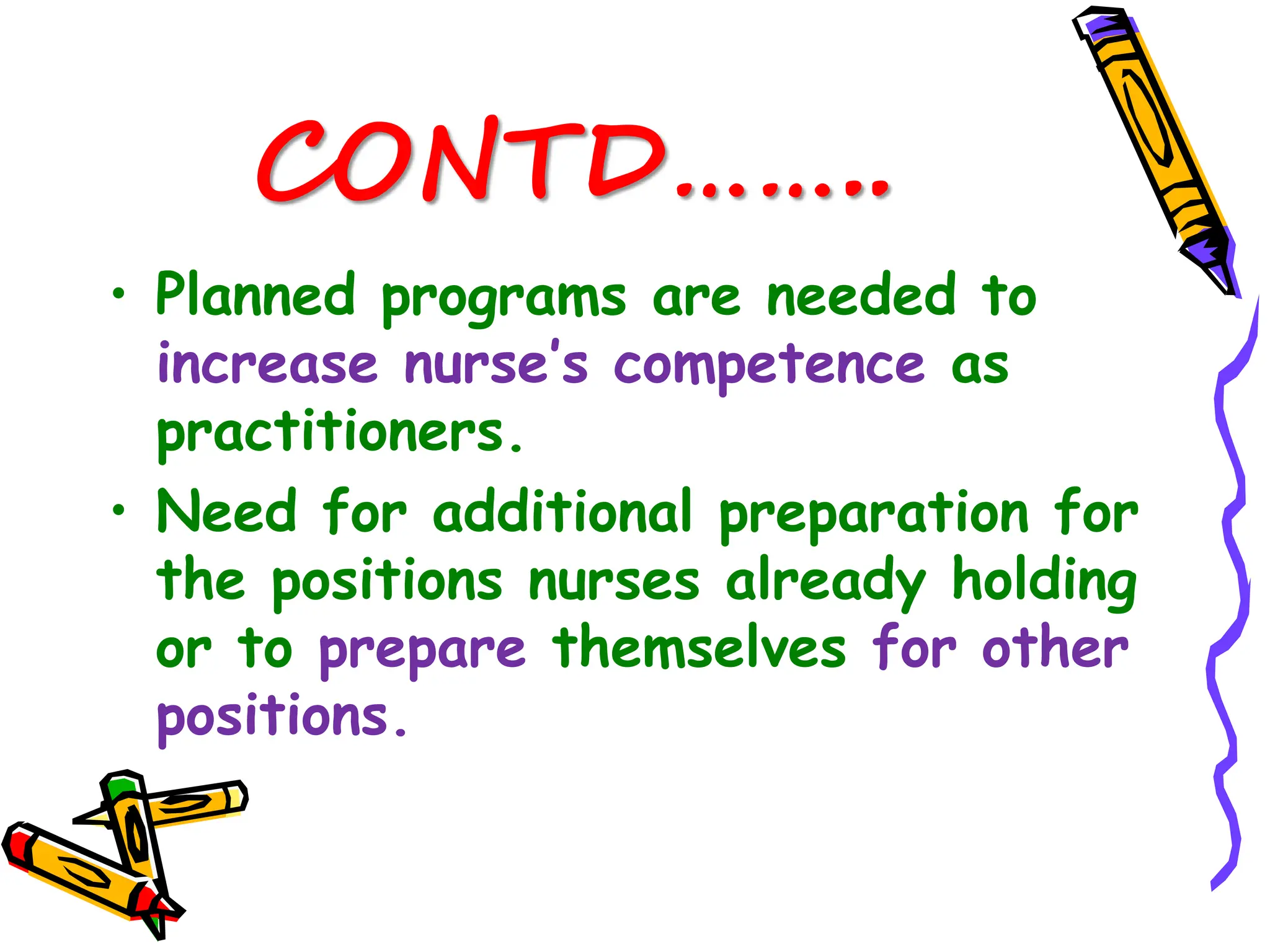 CONTD……..
• Planned programs are needed to
increase nurse’s competence as
practitioners.
• Need for additional preparation for
the positions nurses already holding
or to prepare themselves for other
positions.
 