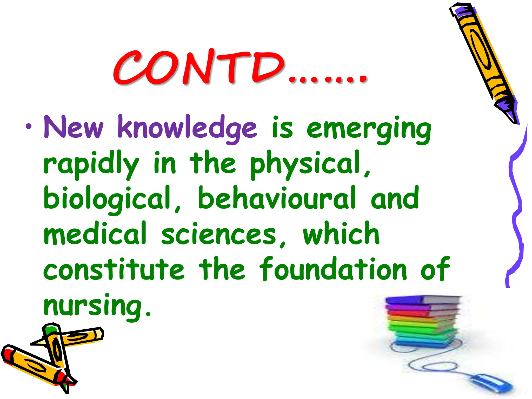 CONTD…….
• New knowledge is emerging
rapidly in the physical,
biological, behavioural and
medical sciences, which
constitute the foundation of
nursing.
 