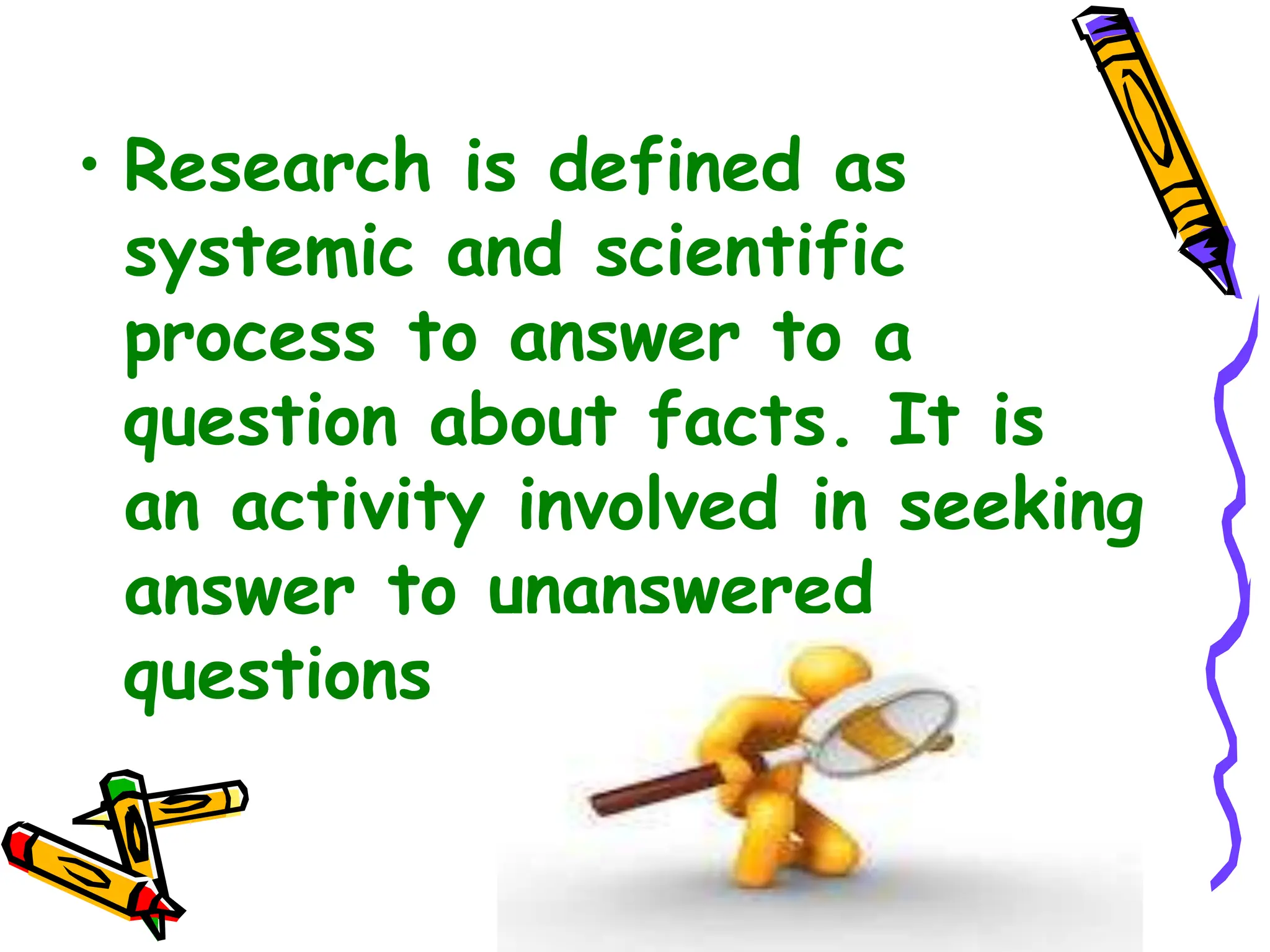 • Research is defined as
systemic and scientific
process to answer to a
question about facts. It is
an activity involved in seeking
answer to unanswered
questions
 