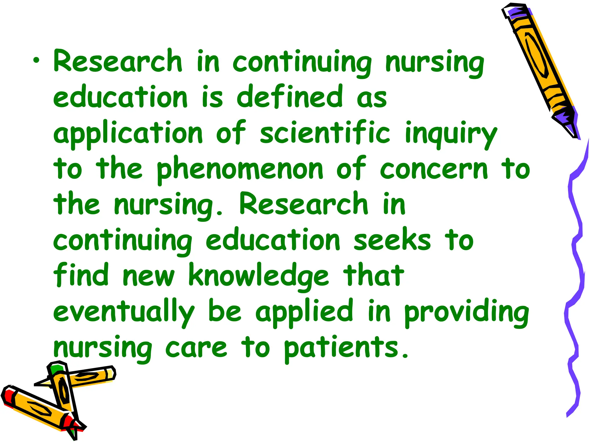 • Research in continuing nursing
education is defined as
application of scientific inquiry
to the phenomenon of concern to
the nursing. Research in
continuing education seeks to
find new knowledge that
eventually be applied in providing
nursing care to patients.
 