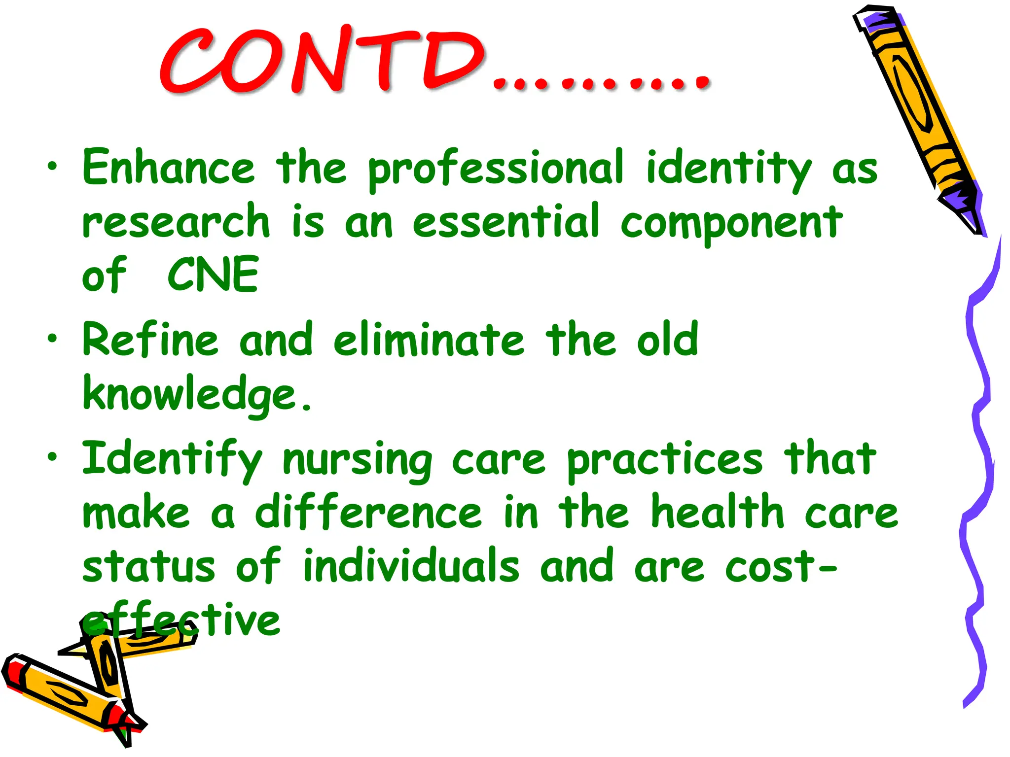 CONTD……….
• Enhance the professional identity as
research is an essential component
of CNE
• Refine and eliminate the old
knowledge.
• Identify nursing care practices that
make a difference in the health care
status of individuals and are cost-
effective
 
