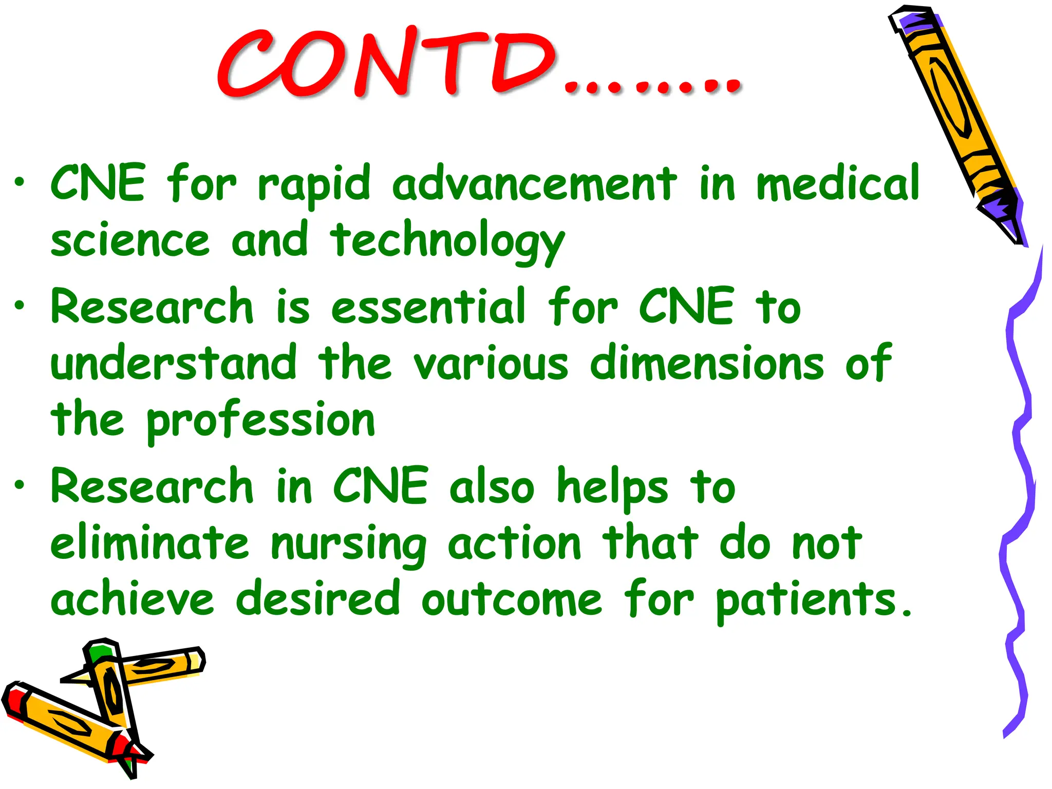 CONTD……..
• CNE for rapid advancement in medical
science and technology
• Research is essential for CNE to
understand the various dimensions of
the profession
• Research in CNE also helps to
eliminate nursing action that do not
achieve desired outcome for patients.
 