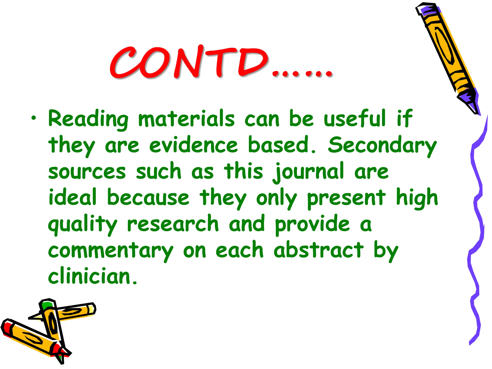 CONTD……
• Reading materials can be useful if
they are evidence based. Secondary
sources such as this journal are
ideal because they only present high
quality research and provide a
commentary on each abstract by
clinician.
 