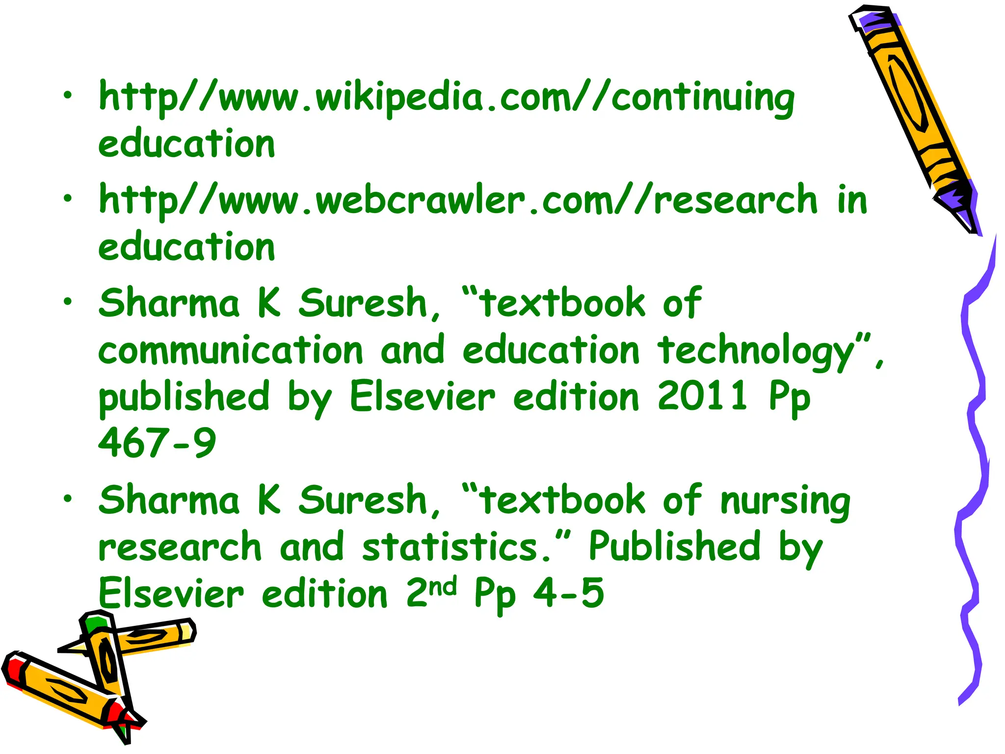 • http//www.wikipedia.com//continuing
education
• http//www.webcrawler.com//research in
education
• Sharma K Suresh, “textbook of
communication and education technology”,
published by Elsevier edition 2011 Pp
467-9
• Sharma K Suresh, “textbook of nursing
research and statistics.” Published by
Elsevier edition 2nd Pp 4-5
 