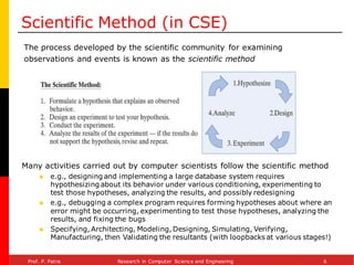 Scientific Method (in CSE)
The process developed by the scientific community for examining
observations and events is known as the scientific method
Many activities carried out by computer scientists follow the scientific method
◼ e.g., designing and implementing a large database system requires
hypothesizing about its behavior under various conditioning, experimenting to
test those hypotheses, analyzing the results, and possibly redesigning
◼ e.g., debugging a complex program requires forming hypotheses about where an
error might be occurring, experimenting to test those hypotheses, analyzing the
results, and fixing the bugs
◼ Specifying, Architecting, Modeling, Designing, Simulating, Verifying,
Manufacturing, then Validating the resultants (with loopbacks at various stages!)
Prof. P. Patra Research in Computer Science and Engineering 6
 