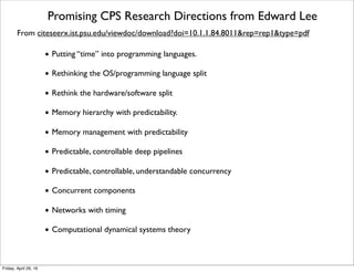 Promising CPS Research Directions from Edward Lee
From citeseerx.ist.psu.edu/viewdoc/download?doi=10.1.1.84.8011&rep=rep1&type=pdf
• Putting “time” into programming languages.
• Rethinking the OS/programming language split
• Rethink the hardware/software split
• Memory hierarchy with predictability.
• Memory management with predictability
• Predictable, controllable deep pipelines
• Predictable, controllable, understandable concurrency
• Concurrent components
• Networks with timing
• Computational dynamical systems theory
Tuesday, October 18, 16
 