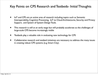 Key Points on CPS Research and Testbeds- Initial Thoughts
• IoT and CPS are an active area of research including topics such as Semantic
Interoperability, Cognitive Processing, IoT to Cloud Architectures, Security and Privacy
Support, and System of System Design Tools.
• This research is still at an early stage but will probably accelerate as the challenges of
large-scale CPS become increasingly visible
• Testbeds play a valuable role in evaluating new technology for CPS
• Collaborative research and testbed initiatives are necessary to address the many issues
in creating robust CPS systems (e.g. Smart City).
Tuesday, October 18, 16
 