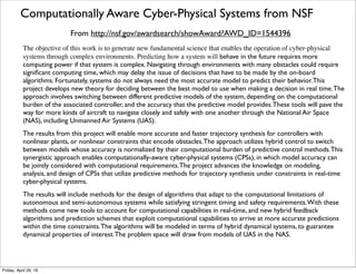 Foundations Of Resilient CybEr-physical Systems from NSF
From https://www.cps-forces.org/about.htm
The NSF project Foundations Of Resilient CybEr-physical Systems (FORCES) focuses on the resilient
design of large-scale networked CPS systems that directly interface with humans. FORCES aims to
provide comprehensive tools that allow the CPS designers and operators to combine resilient control
(RC) algorithms with economic incentive (EI) schemes.
The project is developing RC tools to withstand a wide-range of attacks and faults; learning and control
algorithms which integrate human actions with spatio-temporal and hybrid dynamics of networked CPS
systems; and model-based design to assure semantically consistent representations across all branches of
the project. Operations of networked CPS systems naturally depend on the systemic social institutions
and the individual deployment choices of the humans who use and operate them.The presence of
incomplete and asymmetric information among these actors leads to a gap between the individually and
socially optimal equilibrium resiliency levels.The project is developing EI schemes to reduce this gap.The
core contributions of the FORCES team, which includes experts in control systems, game theory, and
mechanism design, are the foundations for the co-design of RC and EI schemes and technological tools
for implementing them.
Resilient CPS infrastructure is a critical National Asset. FORCES is contributing to the development of
new Science of CPS by being the ﬁrst project that integrates networked control with game theoretic
tools and economic incentives of human decision makers for resilient CPS design and operation.The
FORCES integrated co-design philosophy is being validated on two CPS domains: electric power
distribution and consumption, and transportation networks.These design prototypes are being tested in
real world scenarios.The teams research efforts are being complemented by educational offerings on
resilient CPS targeted to a large and diverse audience.
Tuesday, October 18, 16
 