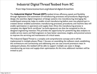 Asset Efﬁciency Testbed from IIC
From http://www.iiconsortium.org/asset-efﬁciency.htm
Many industries have assets that are critical to their business processes.Availability and
efﬁciency of these assets directly impact service and business. Using predictive analytics, the
Asset Efﬁciency Testbed aims to collect real-time asset information efﬁciently and
accurately and run analytics to make the right decisions in terms of operations, maintenance,
overhaul and asset replacement. Infosys, a member of the Industrial Internet Consortium, is
leading this project, with contribution from Consortium members Bosch, GE, IBM, Intel,
National Instruments and PTC.
Asset Efﬁciency is a vertical testbed, making it possible for the testbed to be applied to multiple
solutions.The testbed will launch in two phases. In the ﬁrst phase, the testbed will be created
for a moving solution, in this case, aircraft landing gear.The focus of this phase will be on the
creation of stack and the integration of technologies. In the second phase, the testbed will
address ﬁxed assets, like chillers, with the goals of ﬁnalizing the architecture and opening up the
interfaces.
The Asset Efﬁciency Testbed monitors, controls and optimizes the assets holistically taking into
consideration operational, energy, maintenance, service, and information efﬁciency and enhance
their performance utilization.The Asset Efﬁciency Testbed offers numerous beneﬁts including:
Condition Monitoring that helps in determining an optimal maintenance schedule, the reduction
in downtime thus improving overall productivity of assets, reduction in capital and operational
expenditures, and efﬁcient energy utilization.
Tuesday, October 18, 16
 