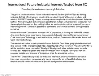 Condition Monitoring and Predictive MaintenanceTestbed from IIC
From http://www.iiconsortium.org/cm-pm.htm
Many industries have assets that are critical to their business processes.Availability and
The Condition Monitoring and Predictive Maintenance Testbed (CM/PM) will
demonstrate the value and beneﬁts of continuously monitoring industrial equipment to detect
early signs of performance degradation or failure. CM/PM will also use modern analytical
technologies to allow organizations to not only detect problems but proactively recommend
actions for operations and maintenance personnel to correct the problem. 
Condition Monitoring (CM) is the use of sensors in equipment to gather data and enable
users to centrally monitor the data in real-time. Predictive Maintenance (PM) applies
analytical models and rules against the data to proactively predict an impending issue; then deliver
recommendations to operations, maintenance and IT departments to address the issue.These
capabilities enable new ways to monitor the operation of the equipment - such as turbines and
generators - and processes and to adopt proactive maintenance and repair procedures rather than
ﬁxed schedule-based procedures, potentially saving money on maintenance and repair, and saving
cost and lost productivity of downtime caused by equipment failures. Furthermore, combining
sensor data from multiple pieces of equipment and/or multiple processes can provide deeper
insight into the overall impact of faulty or sub-optimal equipment, allowing organizations to identify
and resolve problems before they impact operations and improve the quality and efﬁciency of
industrial processes. 
Through this testbed, the testbed leaders IBM and National Instruments will explore the
application of a variety of analytics technologies for condition monitoring and predictive
maintenance.The testbed application will initially be deployed to a power plant facility where
performance and progress will be reported on, additional energy equipment will be added and new
models will be developed. It will then be expanded to adjacent, as yet to be determined, industries. 
Tuesday, October 18, 16
 