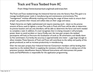Edge Intelligence Testbed from IIC
From http://www.iiconsortium.org/edge-intelligence.htm
Many emerging industrial IoT applications require coordinated, real-time analytics at the "edge",
using algorithms that require a scale of computation and data volume/velocity previously seen
only in the data center. Frequently, the networks connecting these machines do not provide
sufﬁcient capability, bandwidth, reliability, or cost structure to enable analytics-based control or
coordination algorithms to run in a separate location from the machines.
Industrial Internet Consortium members Hewlett-Packard and Real-Time Innovation have
joined together on the Edge Intelligence Testbed. The primary objective of the Edge
Intelligence Testbed is to signiﬁcantly accelerate the development of edge architectures and
algorithms by removing the barriers that many developers face: access to a wide variety of
advanced compute hardware and software conﬁgurable to directly resemble state-of-the-art edge
systems at very low cost to the tester/developer.
Tuesday, October 18, 16
 