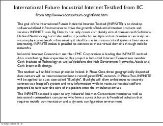 International Future Industrial Internet Testbed from IIC
From http://www.iiconsortium.org/inﬁnite.htm
The goal of the International Future Industrial Internet Testbed (INFINITE) is to develop
software-deﬁned infrastructures to drive the growth of Industrial Internet products and
services. INFINITE uses Big Data to not only create completely virtual domains with Software-
Deﬁned Networking, but it also makes it possible for multiple virtual domains to securely run
via one physical network - thus making it ideal for use in mission critical systems. Even more
interesting, INFINITE makes it possible to connect to these virtual domains through mobile
networks.
Industrial Internet Consortium member, EMC Corporation, is leading the INFINITE testbed.
Also contributing their expertise to this project is Industrial Internet Consortium member
Cork Institute of Technology as well asVodafone, the Irish Government Networks,Asavie and
Cork Internet Exchange.
The testbed will unfold in two phases in Ireland. In Phase One, three geographically dispersed
data centers will be interconnected into a reconﬁgured EMC network. In Phase Two, INFINITE
will be applied to a use case called "Bluelight". Bluelight will allow ambulances to securely
connect to a hospital's system and relay information while in route, so hospital staff are
prepared to take over the care of the patient once the ambulance arrives.
The INFINITE testbed is open to any Industrial Internet Consortium member as well as
interested nonmembers companies who have a concept for an IoT-enabled solution that
requires mobile communication and a dynamic conﬁguration environment.
Tuesday, October 18, 16
 