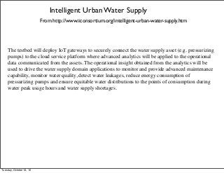 Intelligent Urban Water Supply
From http://www.iiconsortium.org/intelligent-urban-water-supply.htm
The testbed will deploy IoT gateways to securely connect the water supply asset (e.g. pressurizing
pumps) to the cloud service platform where advanced analytics will be applied to the operational
data communicated from the assets. The operational insight obtained from the analytics will be
used to drive the water supply domain applications to monitor and provide advanced maintenance
capability, monitor water quality, detect water leakages, reduce energy consumption of
pressurizing pumps and ensure equitable water distributions to the points of consumption during
water peak usage hours and water supply shortages.
Tuesday, October 18, 16
 