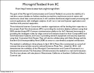 Microgrid Testbed from IIC
From http://www.iiconsortium.org/microgrid.htm
The goal of the Microgrid Communication and Control Testbed is to prove the viability of a
real-time, secure databus to faciliate machine-to-machine, machine-to-control center, and
machine-to-cloud data communications. It will combine distributed, edge-located processing and
control applications with intelligent analytics. It will run in real-world power applications and
interface with practical equipment.
Three Industrial Internet Consortium member organizations will be lending their expertise to
this project: Real-Time Innovations (RTI) is providing the real-time databus software using their
DDS standard based RTI Connext communication platform for IIoT; National Instruments is
providing the intelligent nodes for edge control and analytics based on their CompactRIO and
Grid Automation Systems; and Cisco is providing network equipment and security expertise
using their Connected Grid Router.They will also be collaborating with Duke Energy and the
Standard Grid Interoperability Panel (SGIP) to ensure a coordinated, accepted architecture.
The testbed is unfolding in three phases. In April 2015, Phase One commenced as a proof-of-
concept that ensures basic security and performance. Phase Two - slated for 2016 - will
demonstrate the scalability of the Microgrid Communication and Control Framework in a
simulated environment.The ﬁnal phase will demonstrate the testbed in a real-world situation.
The ﬁrst two phases will take place in Westminster, California at Southern California Edison's
Controls Lab
Tuesday, October 18, 16
 