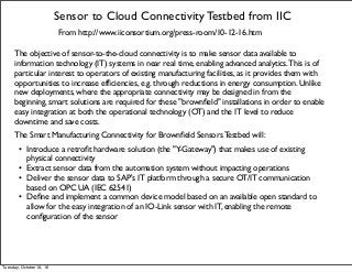 Sensor to Cloud Connectivity Testbed from IIC
From http://www.iiconsortium.org/press-room/10-12-16.htm
The objective of sensor-to-the-cloud connectivity is to make sensor data available to
information technology (IT) systems in near real time, enabling advanced analytics.This is of
particular interest to operators of existing manufacturing facilities, as it provides them with
opportunities to increase efﬁciencies, e.g. through reductions in energy consumption. Unlike
new deployments, where the appropriate connectivity may be designed in from the
beginning, smart solutions are required for these "brownﬁeld" installations in order to enable
easy integration at both the operational technology (OT) and the IT level to reduce
downtime and save costs.
The Smart Manufacturing Connectivity for Brownﬁeld Sensors Testbed will:
• Introduce a retroﬁt hardware solution (the "Y-Gateway") that makes use of existing
physical connectivity
• Extract sensor data from the automation system without impacting operations
• Deliver the sensor data to SAP's IT platform through a secure OT/IT communication
based on OPC UA (IEC 62541)
• Deﬁne and implement a common device model based on an available open standard to
allow for the easy integration of an IO-Link sensor with IT, enabling the remote
conﬁguration of the sensor
Tuesday, October 18, 16
 