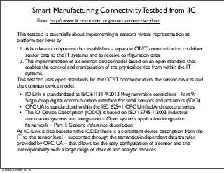 Smart Manufacturing Connectivity Testbed from IIC
From http://www.iiconsortium.org/smart-connectivity.htm
This testbed is essentially about implementing a sensor’s virtual representation at
platform tier level by
1. A hardware component that establishes a separate OT/IT communication to deliver
sensor data to the IT systems and to receive conﬁguration data.
2. The implementation of a common device model based on an open standard that
enables the control and manipulation of the physical device from within the IT
systems.
This testbed uses open standards for the OT/IT communication, the sensor devices and
the common device model:
• IO-Link is standardized as IEC 61131-9:2013 Programmable controllers - Part 9:
Single-drop digital communication interface for small sensors and actuators (SDCI).
• OPC UA is standardized within the IEC 62541 OPC Uniﬁed Architecture series.
• The IO Device Description (IODD) is based on ISO 15745-1:2003 Industrial
automation systems and integration – Open systems application integration
framework – Part 1: Generic reference description
As IO-Link is also based on the IODD, there is a consistent device description from the
IT to the sensor level – supported through the semantics-independent data transfer
provided by OPC UA – that allows for the easy conﬁguration of a sensor and the
interoperability with a large range of devices and analytic services.
Tuesday, October 18, 16
 
