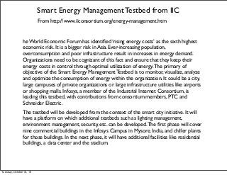 Smart Energy Management Testbed from IIC
From http://www.iiconsortium.org/energy-management.htm
he World Economic Forum has identiﬁed ‘rising energy costs’ as the sixth highest
economic risk. It is a bigger risk in Asia. Ever-increasing population,
overconsumption and poor infrastructure result in increases in energy demand.
Organizations need to be cognizant of this fact and ensure that they keep their
energy costs in control through optimal utilization of energy.The primary of
objective of the Smart Energy Management Testbed is to monitor, visualize, analyze
and optimize the consumption of energy within the organization. It could be a city,
large campuses of private organizations or large infrastructure utilities like airports
or shopping malls. Infosys, a member of the Industrial Internet Consortium, is
leading this testbed, with contributions from consortium members, PTC and
Schneider Electric.
The testbed will be developed from the context of the smart city initiative. It will
have a platform on which additional testbeds such as lighting management,
environment management, security, etc. can be developed.The ﬁrst phase will cover
nine commercial buildings in the Infosys Campus in Mysore, India, and chiller plants
for those buildings. In the next phase, it will have additional facilities like residential
buildings, a data center and the stadium.
Tuesday, October 18, 16
 